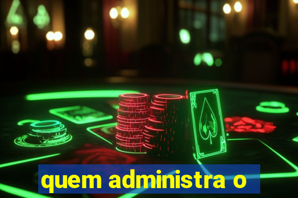 quem administra o