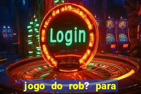 jogo do rob? para ganhar dinheiro