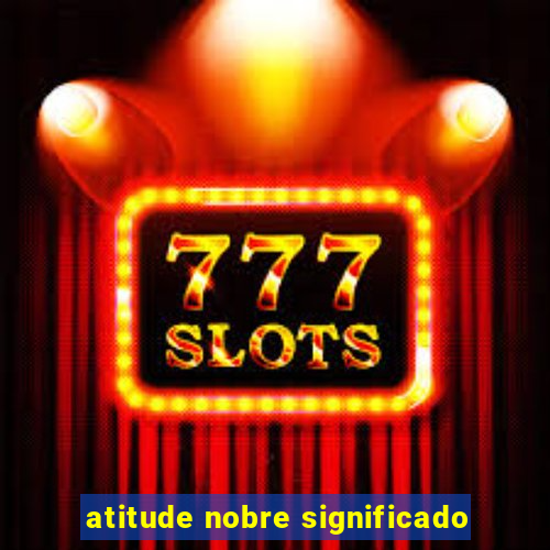 atitude nobre significado