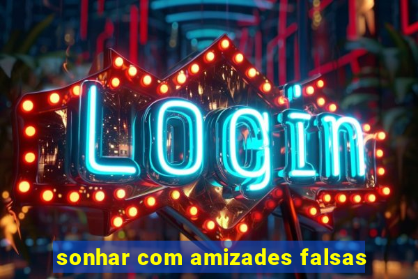 sonhar com amizades falsas