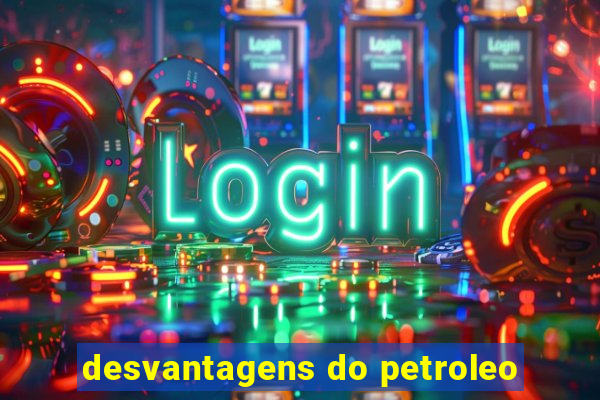 desvantagens do petroleo